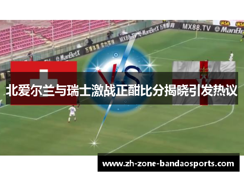 北爱尔兰与瑞士激战正酣比分揭晓引发热议