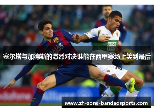 塞尔塔与加德斯的激烈对决谁能在西甲赛场上笑到最后