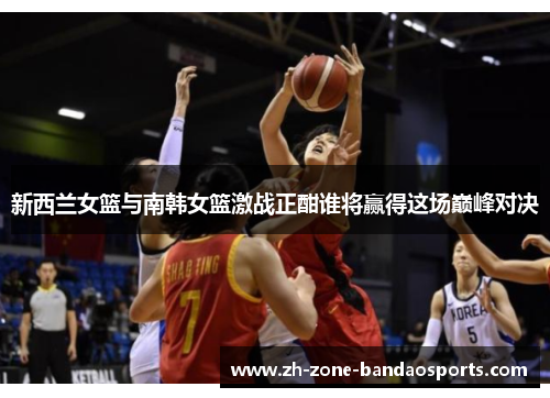 新西兰女篮与南韩女篮激战正酣谁将赢得这场巅峰对决