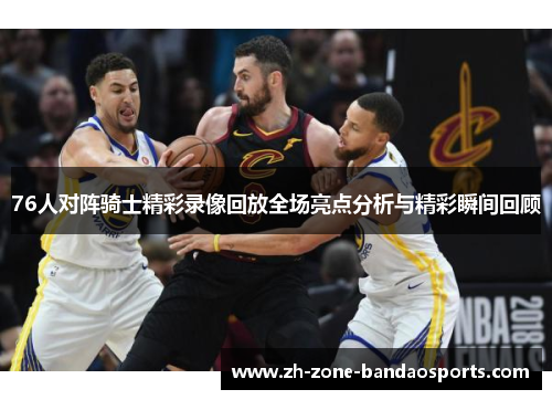 76人对阵骑士精彩录像回放全场亮点分析与精彩瞬间回顾