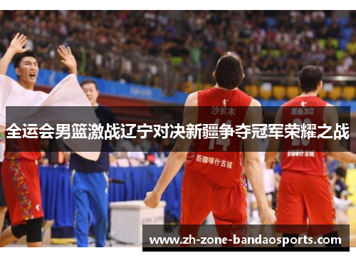 全运会男篮激战辽宁对决新疆争夺冠军荣耀之战